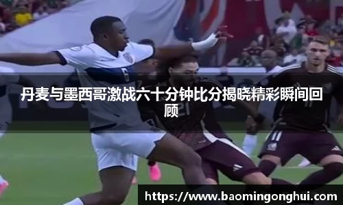 丹麦与墨西哥激战六十分钟比分揭晓精彩瞬间回顾